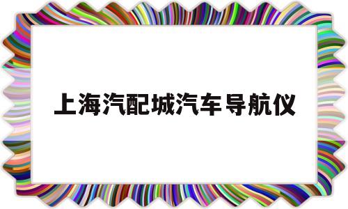 上海汽配城汽车导航仪(上海汽配城汽车导航仪售后电话)