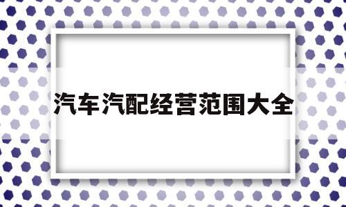 汽车汽配经营范围大全(汽配经营部属于什么行业)