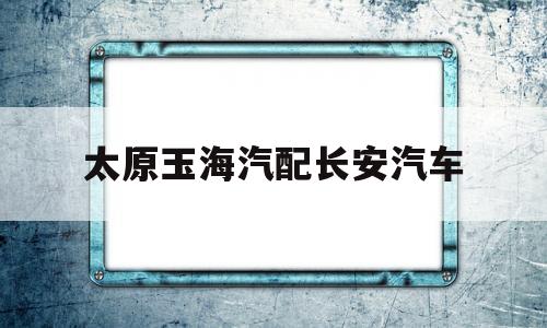 太原玉海汽配长安汽车(太原长安汽车配件批发部)