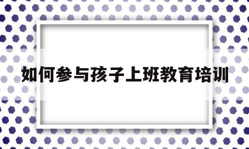 如何参与孩子上班教育培训(如何更好的参与到孩子的教育中来)