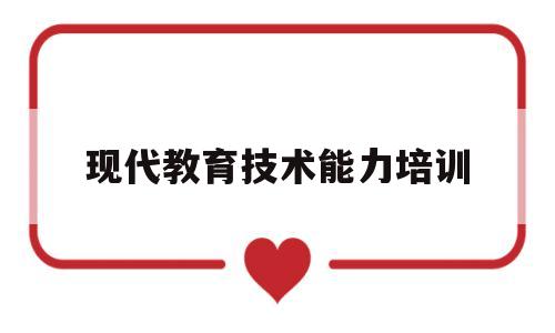 现代教育技术能力培训(现代教育技术培训心得体会)