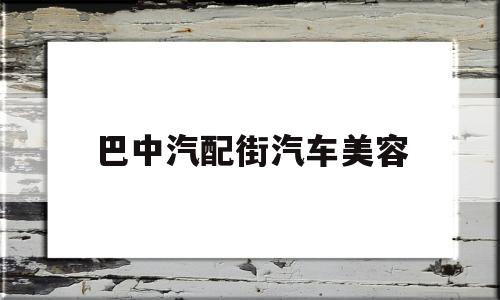 巴中汽配街汽车美容(巴中汽配街汽车美容店电话)