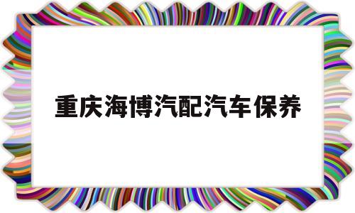 重庆海博汽配汽车保养(重庆海博汽配汽车保养怎么样)