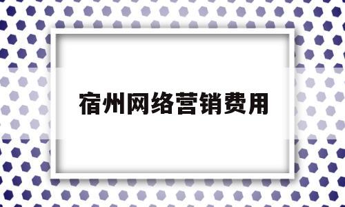 宿州网络营销费用(宿州网络营销费用多少钱)