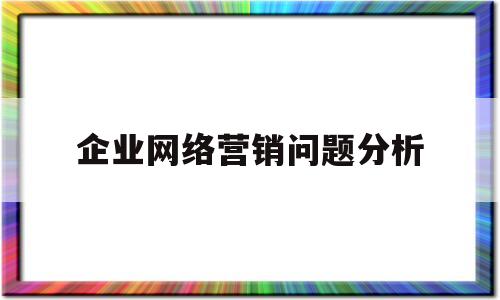 企业网络营销问题分析(网络营销发展过程中的问题)