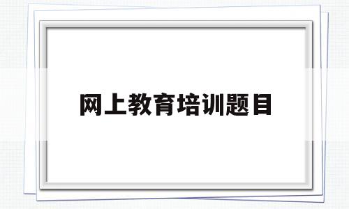 网上教育培训题目(网上教育培训题目答案)