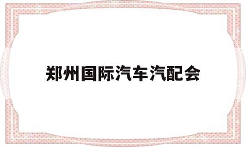 郑州国际汽车汽配会(郑州汽配展会2020时间表)