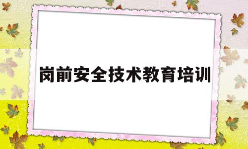 岗前安全技术教育培训(岗前安全教育培训试题答案)