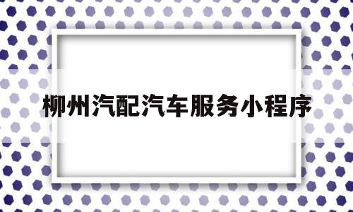 柳州汽配汽车服务小程序(柳州汽配汽车服务小程序有哪些)