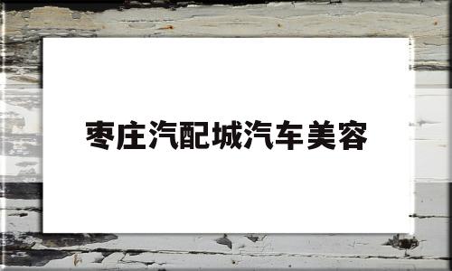 枣庄汽配城汽车美容(枣庄汽配城汽车美容电话)