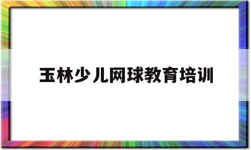 玉林少儿网球教育培训(玉林少儿网球教育培训机构)