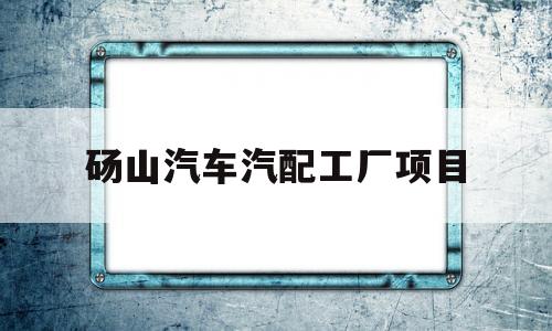 砀山汽车汽配工厂项目(砀山汽车汽配工厂项目招聘)