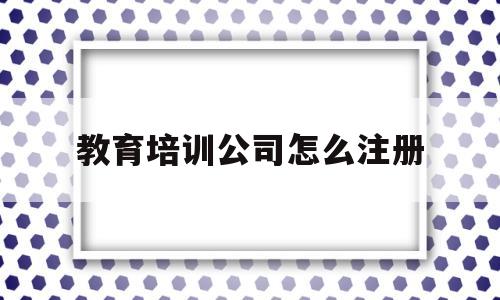 教育培训公司怎么注册(教育培训有限公司怎么注册)