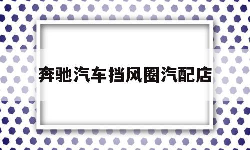 奔驰汽车挡风圈汽配店(奔驰原装挡风玻璃多少钱)