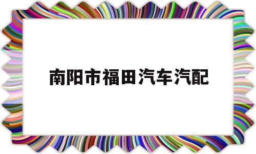 南阳市福田汽车汽配(南阳福田4s店地址查询)