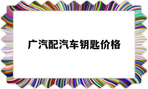 广汽配汽车钥匙价格(广州配汽车遥控器钥匙)