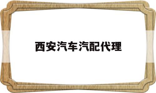 西安汽车汽配代理(西安汽车汽配代理公司)