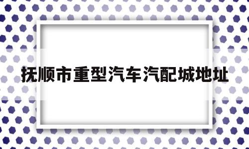 抚顺市重型汽车汽配城地址(抚顺市重型汽车汽配城地址在哪)