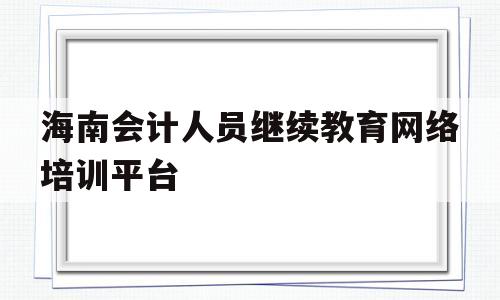 海南会计人员继续教育网络培训平台(海南会计人员继续教育网络培训平台官网入口)