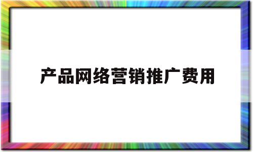 产品网络营销推广费用(产品网络营销推广费用多少)