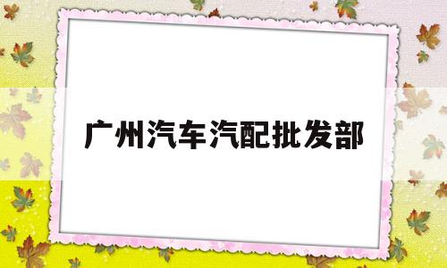 广州汽车汽配批发部(广州汽车汽配批发部电话)