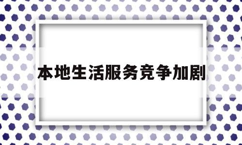 本地生活服务竞争加剧(本地生活服务类产品的特点)