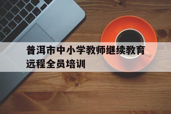 普洱市中小学教师继续教育远程全员培训(2020年普洱市中小学教师继续教育全员培训)