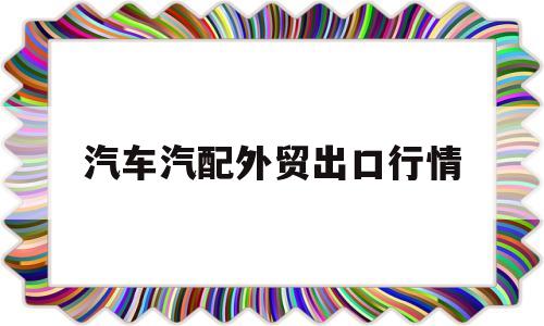 汽车汽配外贸出口行情(汽车汽配外贸出口行情分析)