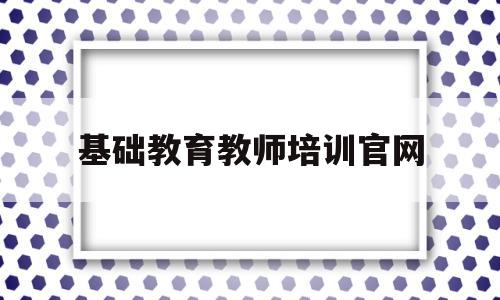 基础教育教师培训官网(基础教育教师培训官网网址)