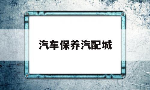 汽车保养汽配城(汽车保养汽配城哪家好)