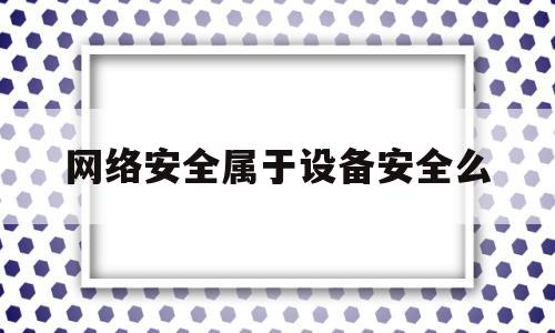 网络安全属于设备安全么(网络安全设备和网络安全专用产品)