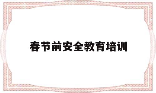 春节前安全教育培训(2021春节前安全教育培训)