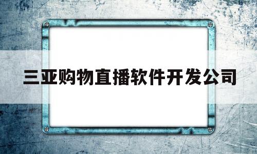 三亚购物直播软件开发公司(三亚购物直播软件开发公司怎么样)