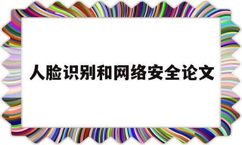 人脸识别和网络安全论文(网络人脸识别会有安全问题吗)