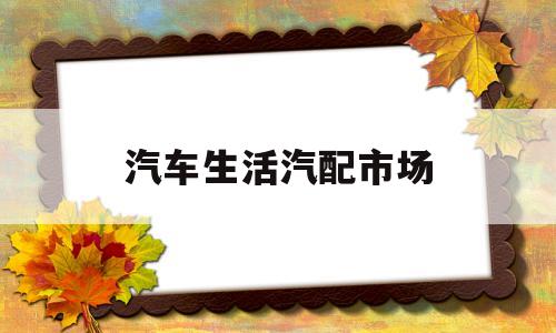 汽车生活汽配市场(汽车生活汽配市场现状)