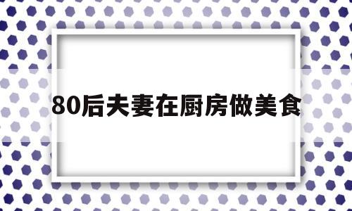 80后夫妻在厨房做美食(80后夫妻在厨房做美食图片)