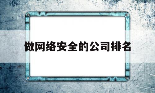 做网络安全的公司排名(国内知名网络安全公司排名)