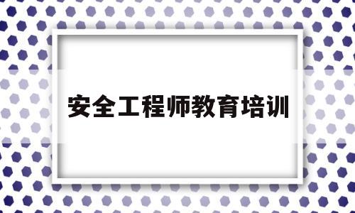 安全工程师教育培训(安全工程师教育培训机构排名)