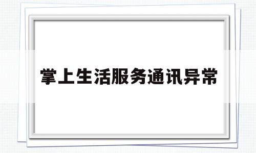 掌上生活服务通讯异常(掌上生活服务通讯异常怎么解决)