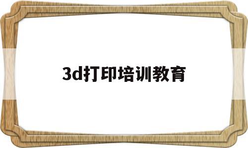 3d打印培训教育(3d打印需要什么材料)