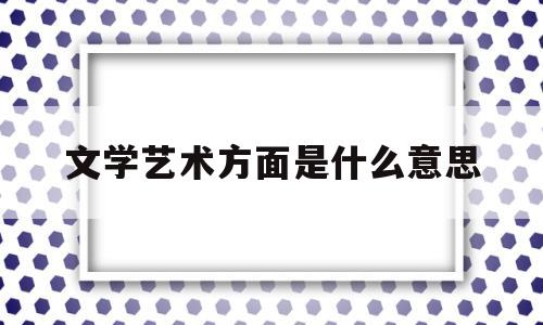 文学艺术方面是什么意思(文学艺术方面是什么意思啊)