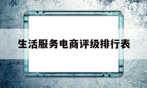 生活服务电商评级排行表(生活服务电商评级排行表最新)