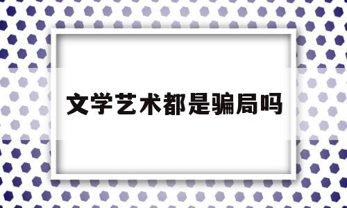 文学艺术都是骗局吗(文学艺术类包括什么专业)