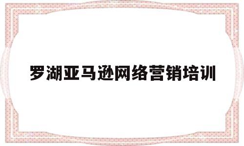 罗湖亚马逊网络营销培训(深圳亚马逊培训班收费标准)