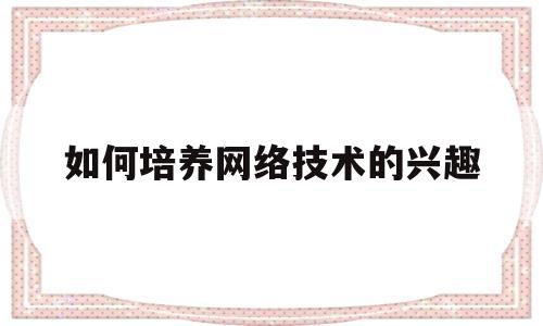 如何培养网络技术的兴趣(如何提高网络素养作文800字)