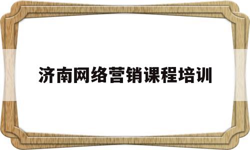 济南网络营销课程培训(济南网络营销课程培训班)