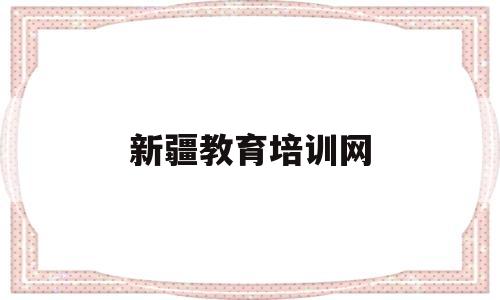 新疆教育培训网(新疆教育培训网怎么修改姓名呢)