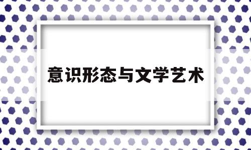 意识形态与文学艺术(意识形态对文学作品的影响)