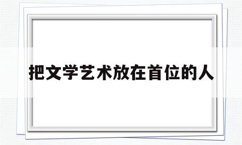 把文学艺术放在首位的人(把文学艺术放在首位的人是)