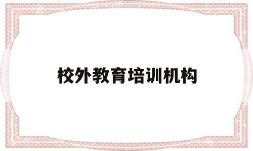 校外教育培训机构(校外教育培训机构培训内容)